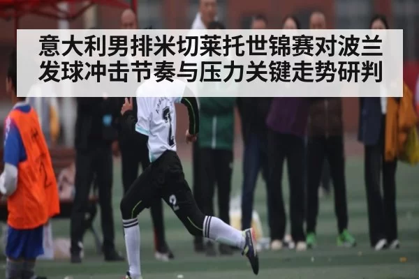 意大利男排米切莱托世锦赛对波兰发球冲击节奏与压力关键走势研判